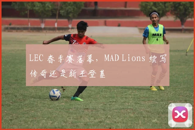 LEC 春季赛落幕，MAD Lions 续写传奇还是新王登基