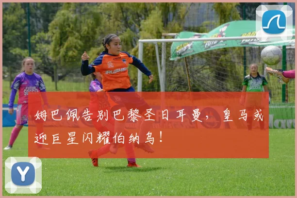 姆巴佩告别巴黎圣日耳曼，皇马或迎巨星闪耀伯纳乌！