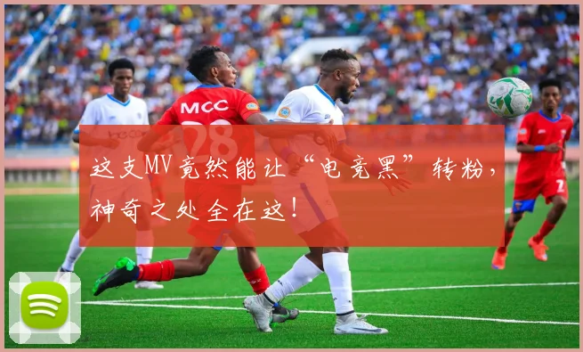 这支MV竟然能让“电竞黑”转粉，神奇之处全在这！