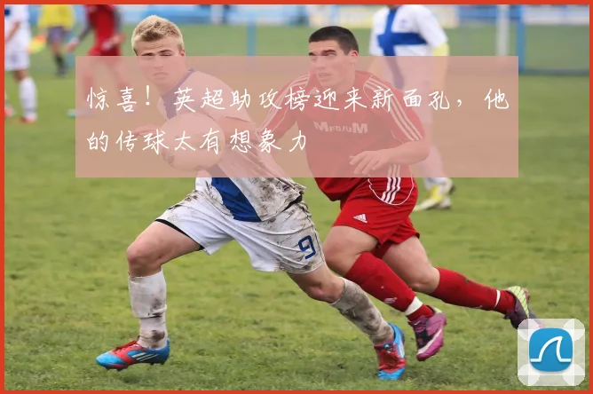 惊喜！英超助攻榜迎来新面孔，他的传球太有想象力