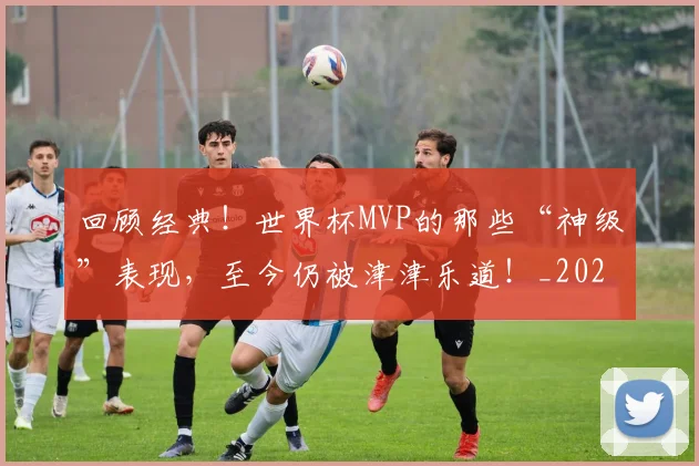 回顾经典！世界杯MVP的那些“神级”表现，至今仍被津津乐道！_20260604144304