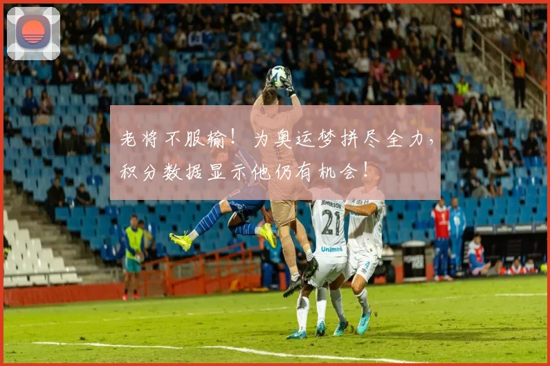 老将不服输！为奥运梦拼尽全力，积分数据显示他仍有机会！
