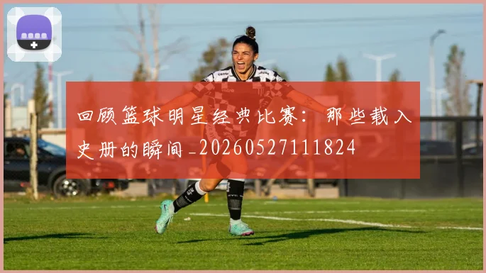 回顾篮球明星经典比赛：那些载入史册的瞬间_20260527111824