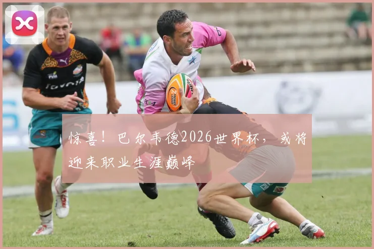惊喜！巴尔韦德2026世界杯，或将迎来职业生涯巅峰