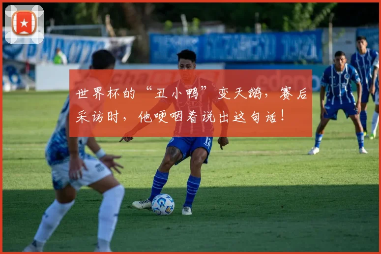 世界杯的“丑小鸭”变天鹅，赛后采访时，他哽咽着说出这句话！