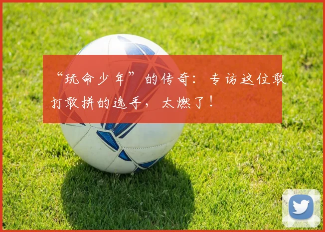 “玩命少年”的传奇：专访这位敢打敢拼的选手，太燃了！