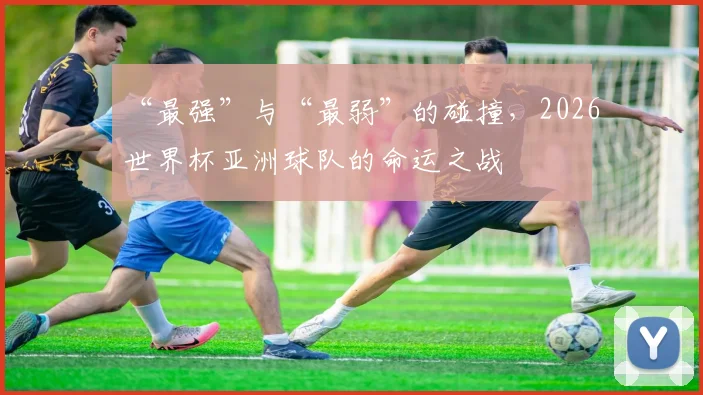 “最强”与“最弱”的碰撞，2026世界杯亚洲球队的命运之战
