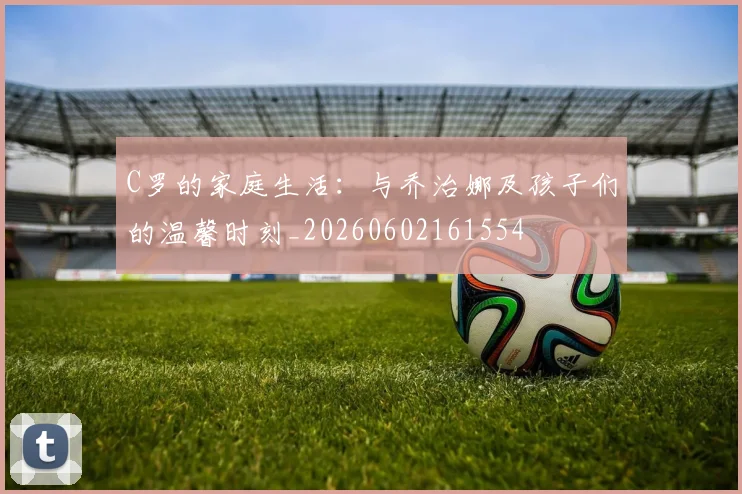 C罗的家庭生活：与乔治娜及孩子们的温馨时刻_20260602161554