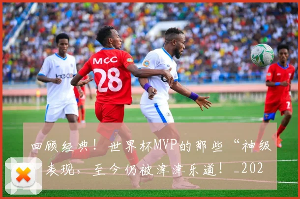 回顾经典！世界杯MVP的那些“神级”表现，至今仍被津津乐道！_20260604144304