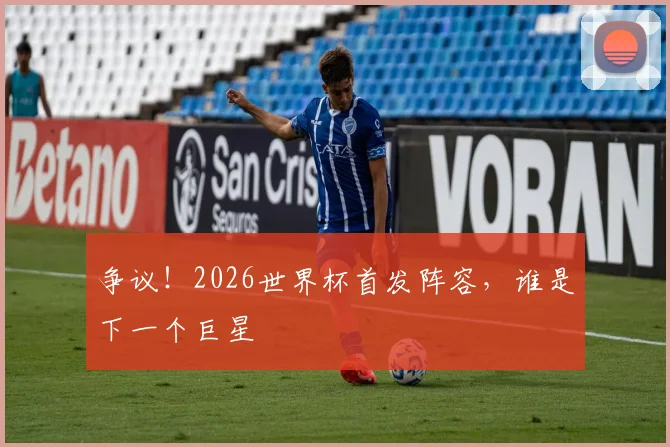 争议！2026世界杯首发阵容，谁是下一个巨星
