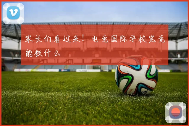 家长们看过来！电竞国际学校究竟能教什么