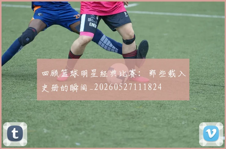 回顾篮球明星经典比赛：那些载入史册的瞬间_20260527111824